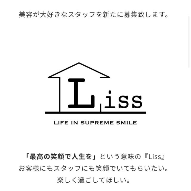 美容が大好きなスタッフを新たに募集致します。
「最高の笑顔で人生を」という意味の『Liss』
お客様にもスタッフにも笑顔でいてもらいたい。
楽しく過ごしてほしい。
そんな想いから、2016年12月8日に
【完全マンツーマン☓プライベートサロン】
として恵比寿にOPENさせていただきました。
当サロンはフリーランス美容師のみのサロンとなっております。
材料費負担なし
売上ノルマなし
出勤ノルマなし
面貸し（ミラーレンタル）として顧客のみ施術する場所を借りたい方
また、新規のお客様を増やしたい美容師さん募集中です。
貴方に合わせた働き方を一緒に見つけていきましょう。
■夢や目標のある方
■自分の時間と仕事を両立させたい方
■美容が大好きな方
■思いやりがある方
を募集致します。
■独立までの間など期間限定の方もOK
※期間の目安を事前にお伝え下さい。
　雇用形態　
フリーランス（面貸しor業務委託）スタイリスト
　勤務地　
Liss 恵比寿
　給与　
完全歩合制
面貸し（顧客のみの場合）最大７０%〜６０％
業務委託最大６０％
【賞与】あり
【交通費】なし
【材料費】弊社持ち
【定休日】毎週火曜日
自由出勤制
お客様のご予約が入っている時だけ出勤
完全週休二日や土日休みＯＫ
【お客様を増やしたい美容師さん募集】
ホットペッパービューティーなどの新規・フリーへの入客を
ご希望の美容師さん大募集です。
平均新規客単価¥15,000
また、条件などが合わない場合は
恵比寿の別サロンをご紹介することも出来ます。
お問合わせやサロン見学などは
DM
または
TEL
からお気軽にご連絡をお願い致します。
株式会社シックスポット
代表取締役　渡辺 真一